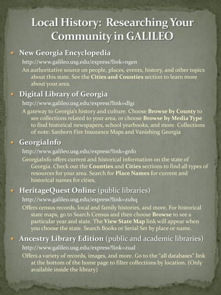  New Georgia Encyclopedia
   http://www.galileo.usg.edu/express?link=ngen
   An authoritative source on people, places, events, history, and other topics
      about this state. See the Cities and Counties section to learn more
      about your area.
 Digital Library of Georgia
   http://www.galileo.usg.edu/express?link=dlg1
   A gateway to Georgia’s history and culture. Choose Browse by County to
      see collections related to your area, or choose Browse by Media Type
      to find historical newspapers, school yearbooks, and more. Collections
      of note: Sanborn Fire Insurance Maps and Vanishing Georgia
 GeorgiaInfo
   http://www.galileo.usg.edu/express?link=gnfo
   GeorgiaInfo offers current and historical information on the state of
      Georgia. Check out the Counties and Cities sections to find all types of
      resources for your area. Search for Place Names for current and
      historical names for cities.
 HeritageQuest Online (public libraries)
   http://www.galileo.usg.edu/express?link=zuhq
   Offers census records, local and family histories, and more. For historical
      state maps, go to Search Census and then choose Browse to see a
      particular year and state. The View State Map link will appear when
      you choose the state. Search Books or Serial Set by place or name.
 Ancestry Library Edition (public and academic libraries)
   http://www.galileo.usg.edu/express?link=zual
   Offers a variety of records, images, and more. Go to the “all databases” link
      at the bottom of the home page to filter collections by location. (Only
      available inside the library)
 