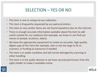 SELECTION – YES OR NO
• This item is rare or unique to our collection.
• This item is frequently requested by our patrons/visitors.
• This item or very similar items are not found anywhere else on the Internet.
• There is enough accurate information available about the item to add
useful context for our audience (for example, we know or can find out
names of people, locations, dates).
• We have the appropriate equipment to create an accurate, high-quality
digital copy of this item (for example, item is not too large to fit on
scanner), or funding to outsource if needed.
• This item is in stable condition and will not be damaged by scanning or
other handling.
• This item is in the public domain or we have secured permission from the
rights holder to make it available online.
 