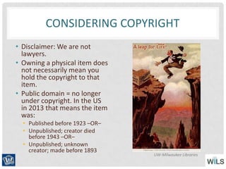 CONSIDERING COPYRIGHT
• Disclaimer: We are not
lawyers.
• Owning a physical item does
not necessarily mean you
hold the copyright to that
item.
• Public domain = no longer
under copyright. In the US
in 2013 that means the item
was:
• Published before 1923 –OR–
• Unpublished; creator died
before 1943 –OR–
• Unpublished; unknown
creator; made before 1893
UW-Milwaukee Libraries
 