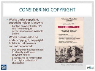 CONSIDERING COPYRIGHT
• Works under copyright,
copyright holder is known:
• Contact copyright holder IN
WRITING to request
permission to make available
online.
• Works presumed to be
under copyright; copyright
holder is unknown or
cannot be located:
• Due diligence has been made
to identify and locate
copyright holder.
• Be prepared to remove item
from digital collection if
challenged.
Three Lakes Historical Society
 