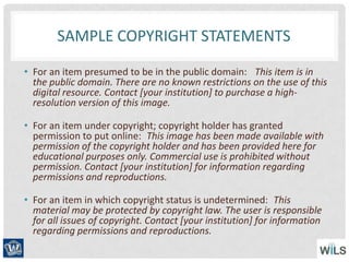 SAMPLE COPYRIGHT STATEMENTS
• For an item presumed to be in the public domain:  This item is in
the public domain. There are no known restrictions on the use of this
digital resource. Contact [your institution] to purchase a high-
resolution version of this image.
• For an item under copyright; copyright holder has granted
permission to put online: This image has been made available with
permission of the copyright holder and has been provided here for
educational purposes only. Commercial use is prohibited without
permission. Contact [your institution] for information regarding
permissions and reproductions.
• For an item in which copyright status is undetermined: This
material may be protected by copyright law. The user is responsible
for all issues of copyright. Contact [your institution] for information
regarding permissions and reproductions.
 