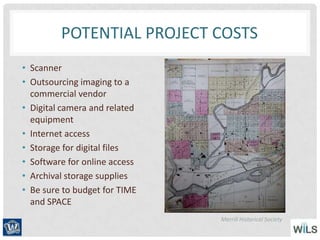 POTENTIAL PROJECT COSTS
• Scanner
• Outsourcing imaging to a
commercial vendor
• Digital camera and related
equipment
• Internet access
• Storage for digital files
• Software for online access
• Archival storage supplies
• Be sure to budget for TIME
and SPACE
Merrill Historical Society
 