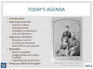 TODAY’S AGENDA
• Introductions
• Selecting materials
• Selection criteria
• Setting priorities
• Copyright considerations
• Cost considerations
• Digitizing collections
• Choosing a scanner
• Formats and standards
• When NOT to scan yourself
• Metadata
• What is metadata?
• Assigning titles and subject
headings
• Organizing and naming files
• Wrap-up and final thoughts Waterford Public Library/University of
Wisconsin Digital Collections
 