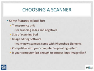 CHOOSING A SCANNER
• Some features to look for:
• Transparency unit
--for scanning slides and negatives
• Size of scanning bed
• Image editing software
--many new scanners come with Photoshop Elements
• Compatible with your computer’s operating system
• Is your computer fast enough to process large image files?
 