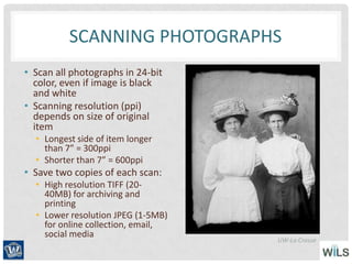 SCANNING PHOTOGRAPHS
• Scan all photographs in 24-bit
color, even if image is black
and white
• Scanning resolution (ppi)
depends on size of original
item
• Longest side of item longer
than 7” = 300ppi
• Shorter than 7” = 600ppi
• Save two copies of each scan:
• High resolution TIFF (20-
40MB) for archiving and
printing
• Lower resolution JPEG (1-5MB)
for online collection, email,
social media
UW-La Crosse
 