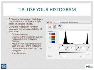 TIP: USE YOUR HISTOGRAM
• A histogram is a graph that shows
the distribution of dark and light
pixels in a digital image.
• Using the Histogram function
improves the accuracy/fidelity of
your scan
• Do a preview scan
• In advanced/professional/ custom
mode, select the Histogram
function
• Move the left and right sliders to
each end point of the histogram
• Do not move the sliders INTO the
histogram
• Scan the image
 