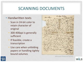 SCANNING DOCUMENTS
• Handwritten texts
• Scan in 24-bit color to
retain character of
original
• 300-400ppi is generally
sufficient
• If feasible, create a
transcription
• Use care when unfolding
papers or handling tightly
bound volumes
Wisconsin Historical Society
 