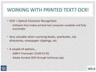 WORKING WITH PRINTED TEXT? OCR!
• OCR = Optical Character Recognition
• Software that makes printed text computer-readable and fully
searchable
• Very valuable when scanning books, yearbooks, city
directories, newspaper clippings, etc.
• A couple of options…
• ABBYY Finereader ($100-$170)
• Adobe Acrobat ($45 through techsoup.org)
 