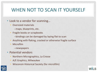 WHEN NOT TO SCAN IT YOURSELF
• Look to a vendor for scanning…
• Oversized materials
--maps, blueprints, etc.
• Fragile books or scrapbooks
--bindings can be damaged by laying flat to scan
• Anything with flaking, cracked or otherwise fragile surface
• Microfilm
--newspapers
• Potential vendors
• Northern Micrographics, La Crosse
• A/E Graphics, Milwaukee
• Wisconsin Historical Society (for microfilm)
 
