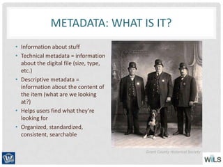METADATA: WHAT IS IT?
• Information about stuff
• Technical metadata = information
about the digital file (size, type,
etc.)
• Descriptive metadata =
information about the content of
the item (what are we looking
at?)
• Helps users find what they’re
looking for
• Organized, standardized,
consistent, searchable
Grant County Historical Society
 