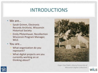 INTRODUCTIONS
• We are…
• Sarah Grimm, Electronic
Records Archivist, Wisconsin
Historical Society
• Emily Pfotenhauer, Recollection
Wisconsin Program Manager,
WiLS
• You are…
• What organization do you
represent?
• What digital projects are you
currently working on or
thinking about?
Eager Free Public Library/University of
Wisconsin Digital Collections
 