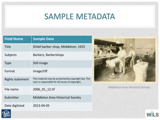 SAMPLE METADATA
Field Name Sample Data
Title DiVall barber shop, Middleton, 1925
Subjects Barbers; Barbershops
Type Still image
Format image/tiff
Rights statement This material may be protected by copyright law. The
user is responsible for all issues of copyright.
File name 2006_01_12.tif
Submitter Middleton Area Historical Society
Date digitized 2013-04-05
Middleton Area Historical Society
 