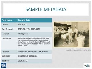 SAMPLE METADATA
Field Name Sample Data
Creator Bartle, F. C.
Date Created 1925-09-12 OR 1920-1930
Materials Photographs
Description Ralph DiVall (left) and Edwin T. Baltes (right) shave
two men seated in barber chairs. According to a
family history on file at the Society, DiVall operated
this barber shop from the 1920s until his retirement
on July 1, 1966.
Location Middleton, Dane County, Wisconsin
Collection DiVall Family Collection
Identifier 2006.01.12
Middleton Area Historical Society
 