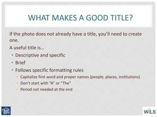 WHAT MAKES A GOOD TITLE?
If the photo does not already have a title, you’ll need to create
one.
A useful title is…
• Descriptive and specific
• Brief
• Follows specific formatting rules
• Capitalize first word and proper names (people, places, institutions)
• Don’t start with “A” or “The”
• Period not needed at the end
 