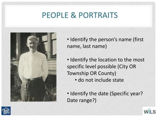PEOPLE & PORTRAITS
• Identify the person’s name (first
name, last name)
• Identify the location to the most
specific level possible (City OR
Township OR County)
• do not include state
• Identify the date (Specific year?
Date range?)
 