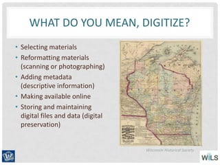 WHAT DO YOU MEAN, DIGITIZE?
• Selecting materials
• Reformatting materials
(scanning or photographing)
• Adding metadata
(descriptive information)
• Making available online
• Storing and maintaining
digital files and data (digital
preservation)
Wisconsin Historical Society
 