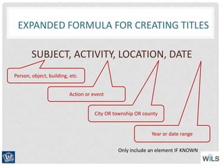 SUBJECT, ACTIVITY, LOCATION, DATE
Person, object, building, etc.
City OR township OR county
Year or date range
EXPANDED FORMULA FOR CREATING TITLES
Action or event
Only include an element IF KNOWN
 