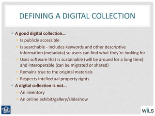 DEFINING A DIGITAL COLLECTION
• A good digital collection…
• Is publicly accessible
• Is searchable - Includes keywords and other descriptive
information (metadata) so users can find what they’re looking for
• Uses software that is sustainable (will be around for a long time)
and interoperable (can be migrated or shared)
• Remains true to the original materials
• Respects intellectual property rights
• A digital collection is not…
• An inventory
• An online exhibit/gallery/slideshow
 
