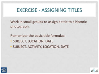 EXERCISE - ASSIGNING TITLES
Work in small groups to assign a title to a historic
photograph.
Remember the basic title formulas:
• SUBJECT, LOCATION, DATE
• SUBJECT, ACTIVITY, LOCATION, DATE
 