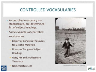 CONTROLLED VOCABULARIES
• A controlled vocabulary is a
standardized, pre-determined
list of subject headings.
• Some examples of controlled
vocabularies:
• Library of Congress Thesaurus
for Graphic Materials
• Library of Congress Subject
Headings
• Getty Art and Architecture
Thesaurus
• Nomenclature 3.0 New Berlin Historical Society
 