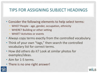 TIPS FOR ASSIGNING SUBJECT HEADINGS
• Consider the following elements to help select terms:
• WHO? People - age, gender, occupation, ethnicity
• WHERE? Building or other setting
• WHAT? Activities or events
• Always copy terms exactly from the controlled vocabulary.
• Think of your own “tags,” then search the controlled
vocabulary list for correct terms.
• How did others do it? Look at similar photos for
examples/ideas.
• Aim for 1-5 terms.
• There is no one right answer!
 