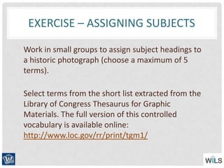 EXERCISE – ASSIGNING SUBJECTS
Work in small groups to assign subject headings to
a historic photograph (choose a maximum of 5
terms).
Select terms from the short list extracted from the
Library of Congress Thesaurus for Graphic
Materials. The full version of this controlled
vocabulary is available online:
http://www.loc.gov/rr/print/tgm1/
 