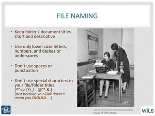 FILE NAMING
• Keep folder / document titles
short and descriptive
• Use only lower case letters,
numbers, and dashes or
underscores
• Don’t use spaces or
punctuation
• Don’t use special characters in
your file/folder titles
(^”<>|? / : @’* &.)
(Just because you CAN doesn’t
mean you SHOULD…..)
Typing at Dickinson Secretarial School
Image ID: WHi-19562
 