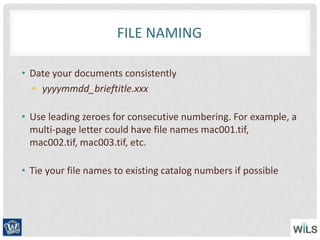 FILE NAMING
• Date your documents consistently
• yyyymmdd_brieftitle.xxx
• Use leading zeroes for consecutive numbering. For example, a
multi-page letter could have file names mac001.tif,
mac002.tif, mac003.tif, etc.
• Tie your file names to existing catalog numbers if possible
 