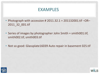 EXAMPLES
• Photograph with accession # 2011.32.1 = 201132001.tif –OR–
2011_32_001.tif
• Series of images by photographer John Smith = smith001.tif,
smith002.tif, smith003.tif
• Not so good: Glassplate16039 Auto repair in basement 025.tif
 