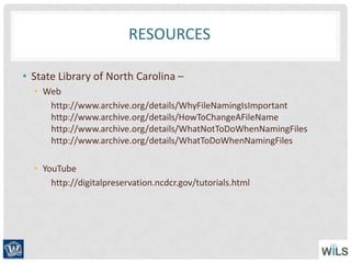 RESOURCES
• State Library of North Carolina –
• Web
http://www.archive.org/details/WhyFileNamingIsImportant
http://www.archive.org/details/HowToChangeAFileName
http://www.archive.org/details/WhatNotToDoWhenNamingFiles
http://www.archive.org/details/WhatToDoWhenNamingFiles
• YouTube
http://digitalpreservation.ncdcr.gov/tutorials.html
 