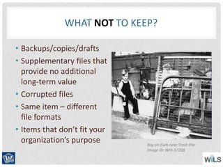 WHAT NOT TO KEEP?
• Backups/copies/drafts
• Supplementary files that
provide no additional
long-term value
• Corrupted files
• Same item – different
file formats
• Items that don’t fit your
organization’s purpose Boy on Curb near Trash Pile
Image ID: WHi-57208
 