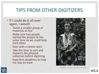 TIPS FROM OTHER DIGITIZERS
• If I could do it all over
again, I would:
• Tackle a smaller group of
materials at first
• Make sure two people
started the project at the
same time so we could help
each other
• Start with a clearer plan
• Take the time to sort and
research the physical
collection before digitizing
• Have firm deadlines to help
me stay on track
Langlade County Historical Society
 
