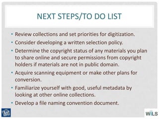 NEXT STEPS/TO DO LIST
• Review collections and set priorities for digitization.
• Consider developing a written selection policy.
• Determine the copyright status of any materials you plan
to share online and secure permissions from copyright
holders if materials are not in public domain.
• Acquire scanning equipment or make other plans for
conversion.
• Familiarize yourself with good, useful metadata by
looking at other online collections.
• Develop a file naming convention document.
 
