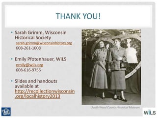 THANK YOU!
• Sarah Grimm, Wisconsin
Historical Society
sarah.grimm@wisconsinhistory.org
608-261-1008
• Emily Pfotenhauer, WiLS
emily@wils.org
608-616-9756
• Slides and handouts
available at
http://recollectionwisconsin
.org/localhistory2013
South Wood County Historical Museum
 