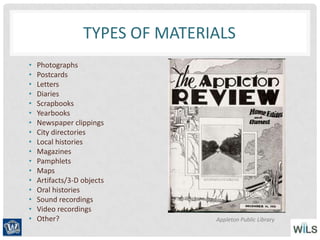 TYPES OF MATERIALS
• Photographs
• Postcards
• Letters
• Diaries
• Scrapbooks
• Yearbooks
• Newspaper clippings
• City directories
• Local histories
• Magazines
• Pamphlets
• Maps
• Artifacts/3-D objects
• Oral histories
• Sound recordings
• Video recordings
• Other? Appleton Public Library
 