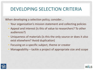 DEVELOPING SELECTION CRITERIA
When developing a selection policy, consider…
• Your organization’s mission statement and collecting policies
• Appeal and interest (is this of value to researchers? To other
audiences?)
• Uniqueness of materials (is this the only source or does it also
exist elsewhere? Avoid duplication)
• Focusing on a specific subject, theme or creator
• Manageability – tackle a project of appropriate size and scope
 