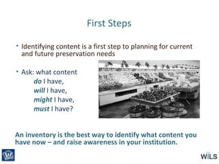 First Steps
• Identifying content is a first step to planning for current
and future preservation needs
• Ask: what content
do I have,
will I have,
might I have,
must I have?
An inventory is the best way to identify what content you
have now – and raise awareness in your institution.
 