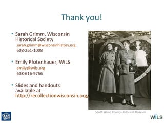 Thank you!
• Sarah Grimm, Wisconsin
Historical Society
sarah.grimm@wisconsinhistory.org
608-261-1008
• Emily Pfotenhauer, WiLS
emily@wils.org
608-616-9756
• Slides and handouts
available at
http://recollectionwisconsin.org/localhistory2013
South Wood County Historical Museum
 