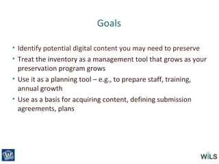 Goals
• Identify potential digital content you may need to preserve
• Treat the inventory as a management tool that grows as your
preservation program grows
• Use it as a planning tool – e.g., to prepare staff, training,
annual growth
• Use as a basis for acquiring content, defining submission
agreements, plans
 