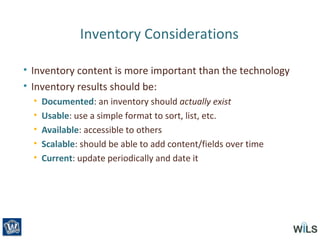 Inventory Considerations
• Inventory content is more important than the technology
• Inventory results should be:
• Documented: an inventory should actually exist
• Usable: use a simple format to sort, list, etc.
• Available: accessible to others
• Scalable: should be able to add content/fields over time
• Current: update periodically and date it
 