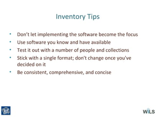Inventory Tips
• Don’t let implementing the software become the focus
• Use software you know and have available
• Test it out with a number of people and collections
• Stick with a single format; don't change once you've
decided on it
• Be consistent, comprehensive, and concise
 