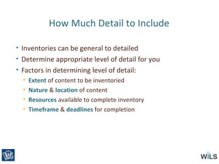 How Much Detail to Include
• Inventories can be general to detailed
• Determine appropriate level of detail for you
• Factors in determining level of detail:
• Extent of content to be inventoried
• Nature & location of content
• Resources available to complete inventory
• Timeframe & deadlines for completion
 