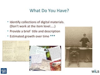 What Do You Have?
• Identify collections of digital materials.
(Don’t work at the item level…..)
• Provide a brief title and description
• Estimated growth over time ***
 