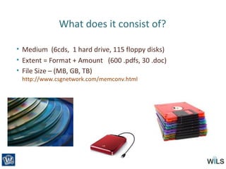 What does it consist of?
• Medium (6cds, 1 hard drive, 115 floppy disks)
• Extent = Format + Amount (600 .pdfs, 30 .doc)
• File Size – (MB, GB, TB)
http://www.csgnetwork.com/memconv.html
 