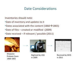 Date Considerations
Inventories should note:
•Date of inventory and updates to it
•Dates associated with the content (18601865)
•Date of files – created or modified (2009)
•Date received – if relevant / possible (2011)
Shawano
Probate Cases
1860-1865
Digitized by USG
In 2009
Received by WHS
In 2011
 