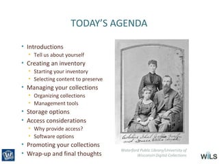 TODAY’S AGENDA
• Introductions
• Tell us about yourself
• Creating an inventory
• Starting your inventory
• Selecting content to preserve
• Managing your collections
• Organizing collections
• Management tools
• Storage options
• Access considerations
• Why provide access?
• Software options
• Promoting your collections
• Wrap-up and final thoughts
Waterford Public Library/University of
Wisconsin Digital Collections
 