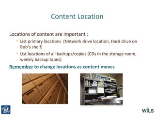 Content Location
Locations of content are important :
• List primary locations (Network drive location, Hard drive on
Bob’s shelf)
• List locations of all backups/copies (CDs in the storage room,
weekly backup tapes)
Remember to change locations as content moves
 