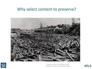 Why select content to preserve?
Log jam on the St. Croix River, 1886
Wisconsin Historical Society WHi-2364
 