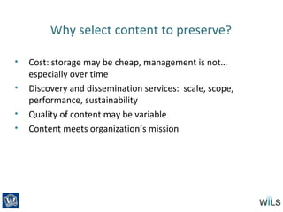 Why select content to preserve?
• Cost: storage may be cheap, management is not…
especially over time
• Discovery and dissemination services: scale, scope,
performance, sustainability
• Quality of content may be variable
• Content meets organization’s mission
 