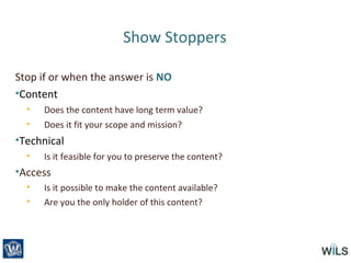 Show Stoppers
Stop if or when the answer is NO
•Content
• Does the content have long term value?
• Does it fit your scope and mission?
•Technical
• Is it feasible for you to preserve the content?
•Access
• Is it possible to make the content available?
• Are you the only holder of this content?
 